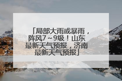 局部大雨或暴雨，阵风7～9级！山东最新天气预报，济南最新天气预报
