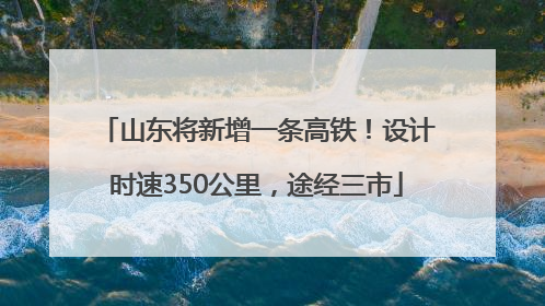 山东将新增一条高铁！设计时速350公里，途经三市