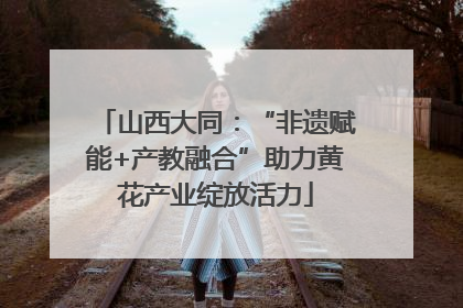 山西大同：“非遗赋能+产教融合”助力黄花产业绽放活力
