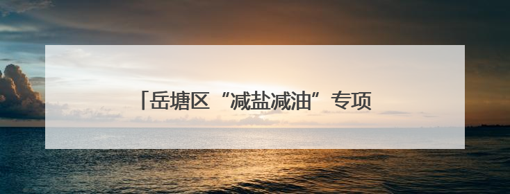 岳塘区“减盐减油”专项行动健康科普宣教进乡村