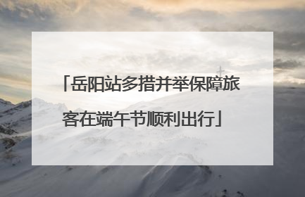 岳阳站多措并举保障旅客在端午节顺利出行