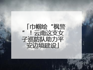 巾帼绘“枫警”！云南这支女子巡防队助力平安边境建设