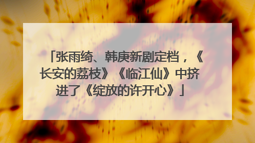 张雨绮、韩庚新剧定档，《长安的荔枝》《临江仙》中挤进了《绽放的许开心》