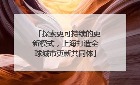 探索更可持续的更新模式，上海打造全球城市更新共同体