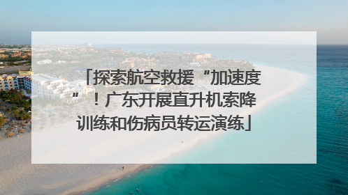 探索航空救援“加速度”！广东开展直升机索降训练和伤病员转运演练