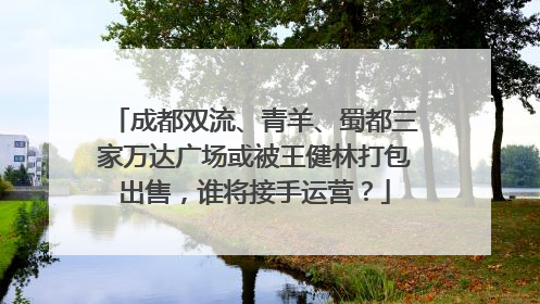 成都双流、青羊、蜀都三家万达广场或被王健林打包出售，谁将接手运营？