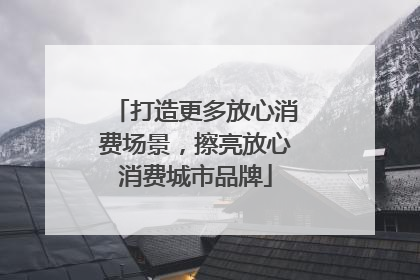 打造更多放心消费场景，擦亮放心消费城市品牌