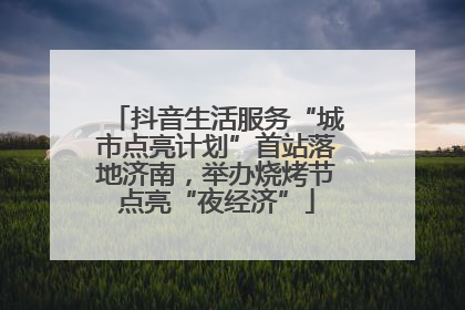 抖音生活服务“城市点亮计划”首站落地济南，举办烧烤节点亮“夜经济”