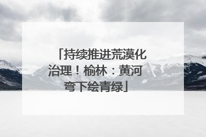 持续推进荒漠化治理！榆林：黄河弯下绘青绿