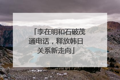 李在明和石破茂通电话，释放韩日关系新走向