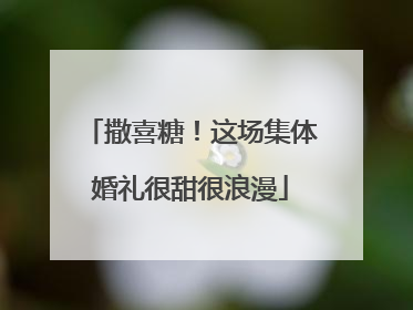 撒喜糖！这场集体婚礼很甜很浪漫