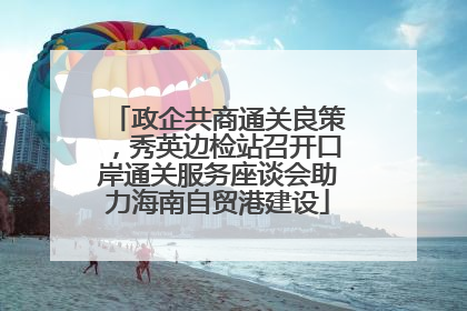 政企共商通关良策，秀英边检站召开口岸通关服务座谈会助力海南自贸港建设