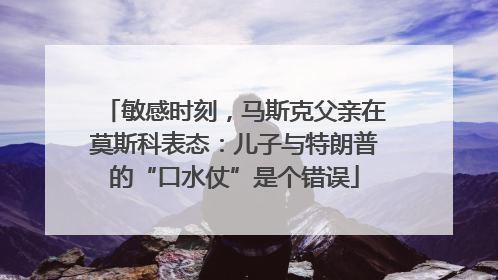 敏感时刻，马斯克父亲在莫斯科表态：儿子与特朗普的“口水仗”是个错误