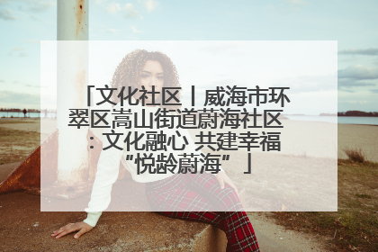 文化社区丨威海市环翠区嵩山街道蔚海社区：文化融心 共建幸福“悦龄蔚海”