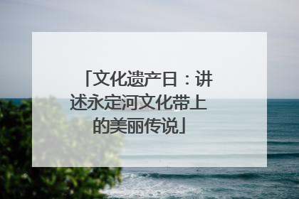 文化遗产日：讲述永定河文化带上的美丽传说