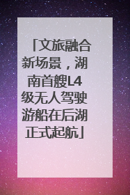 文旅融合新场景，湖南首艘L4级无人驾驶游船在后湖正式起航