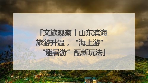 文旅观察丨山东滨海旅游升温，“海上游”“避暑游”酝新玩法