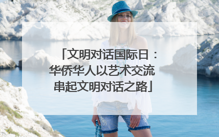 文明对话国际日：华侨华人以艺术交流串起文明对话之路