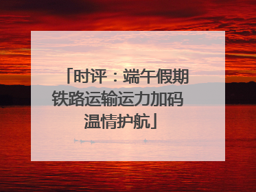 时评：端午假期铁路运输运力加码 温情护航