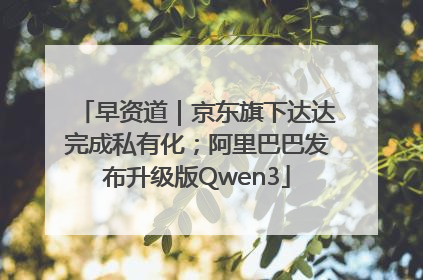 早资道｜京东旗下达达完成私有化；阿里巴巴发布升级版Qwen3