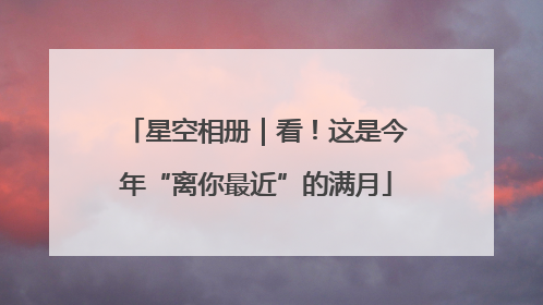 星空相册｜看！这是今年“离你最近”的满月