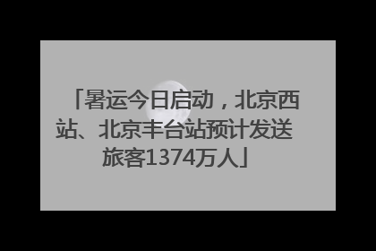 暑运今日启动，北京西站、北京丰台站预计发送旅客1374万人