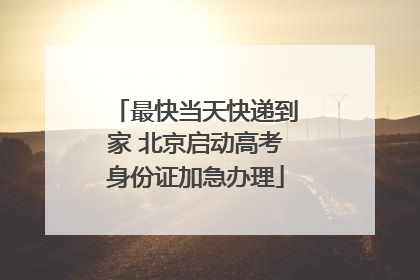 最快当天快递到家 北京启动高考身份证加急办理