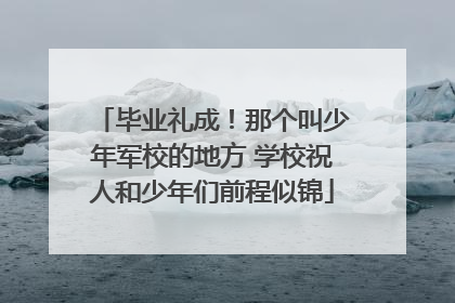 毕业礼成！那个叫少年军校的地方 学校祝人和少年们前程似锦