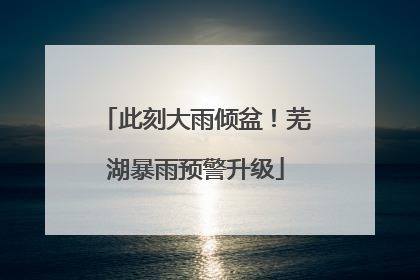 此刻大雨倾盆！芜湖暴雨预警升级