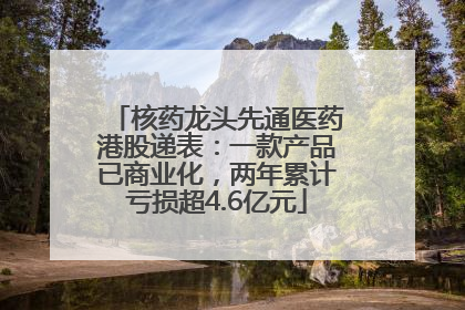 核药龙头先通医药港股递表：一款产品已商业化，两年累计亏损超4.6亿元