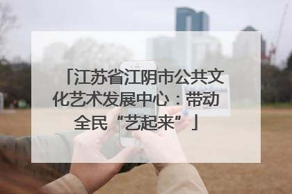 江苏省江阴市公共文化艺术发展中心：带动全民“艺起来”