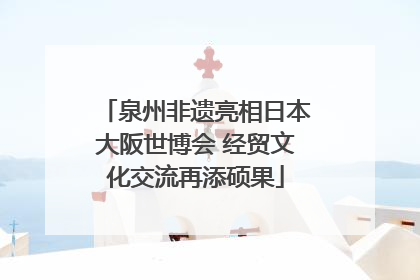 泉州非遗亮相日本大阪世博会 经贸文化交流再添硕果