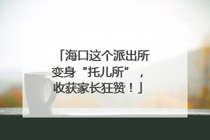 海口这个派出所变身“托儿所”，收获家长狂赞！