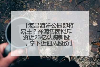 海昌海洋公园即将易主？祥源集团拟斥资近23亿认购新股，拿下近四成股份