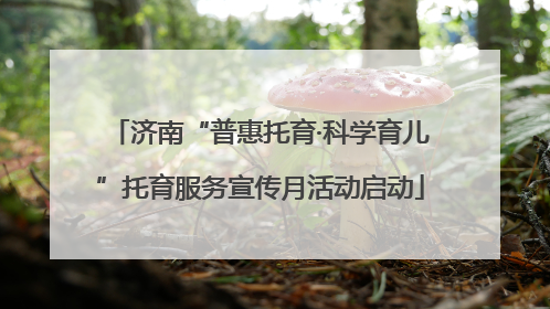 济南“普惠托育·科学育儿”托育服务宣传月活动启动