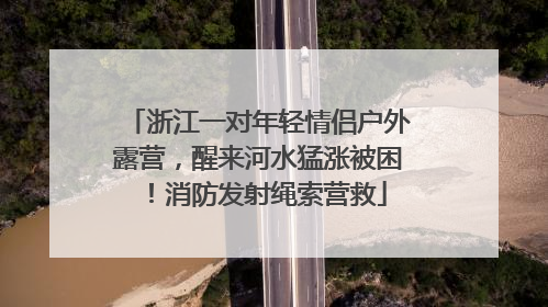 浙江一对年轻情侣户外露营，醒来河水猛涨被困！消防发射绳索营救