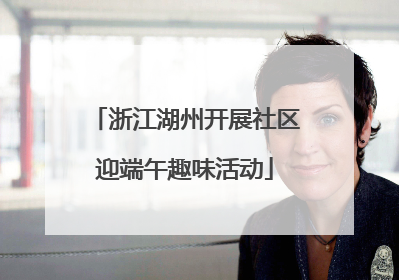 浙江湖州开展社区迎端午趣味活动