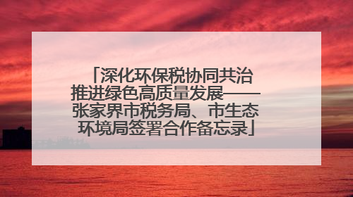 深化环保税协同共治 推进绿色高质量发展——张家界市税务局、市生态环境局签署合作备忘录