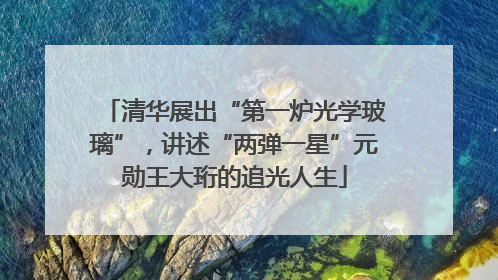 清华展出“第一炉光学玻璃”，讲述“两弹一星”元勋王大珩的追光人生