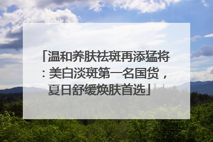 温和养肤祛斑再添猛将：美白淡斑第一名国货，夏日舒缓焕肤首选