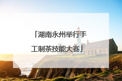 湖南永州举行手工制茶技能大赛
