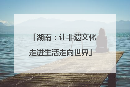 湖南：让非遗文化走进生活走向世界
