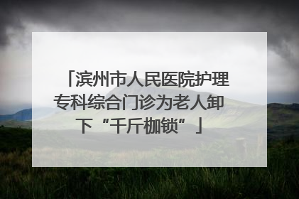 滨州市人民医院护理专科综合门诊为老人卸下“千斤枷锁”