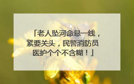 老人坠河命悬一线，紧要关头，民警消防员医护个个不含糊！