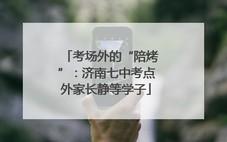 考场外的“陪烤”：济南七中考点外家长静等学子