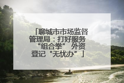 聊城市市场监督管理局：打好服务“组合拳” 外资登记“无忧办”
