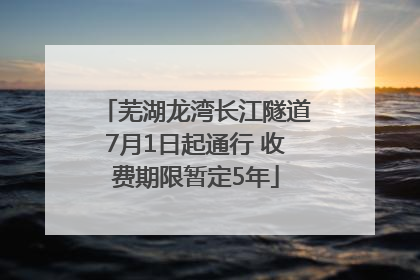 芜湖龙湾长江隧道7月1日起通行 收费期限暂定5年