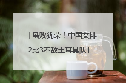 虽败犹荣！中国女排2比3不敌土耳其队