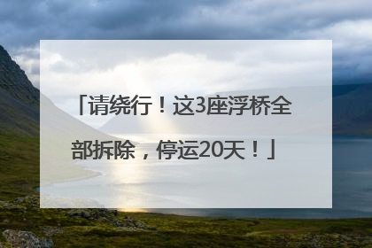 请绕行！这3座浮桥全部拆除，停运20天！