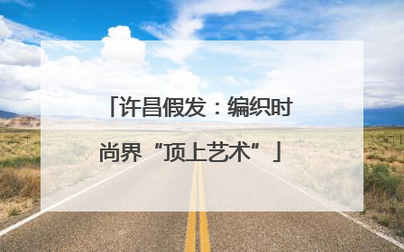 许昌假发：编织时尚界“顶上艺术”